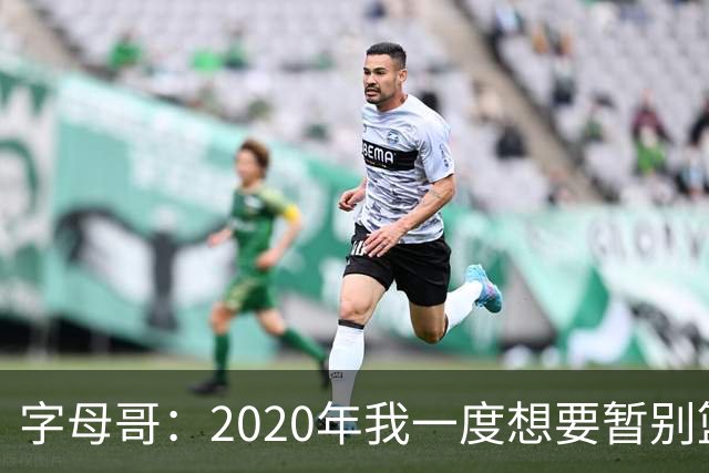 字母哥：2020年我一度想要暂别篮坛 如今我的精神坚不可摧