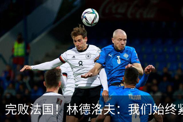 完败法国！林德洛夫：我们始终紧咬比赛节奏，本希望能收获更多